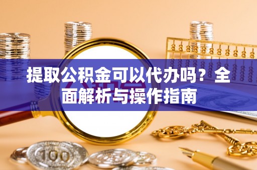 环县提取公积金可以代办吗？全面解析与操作指南