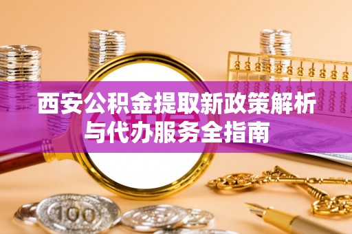环县西安公积金提取新政策解析与代办服务全指南