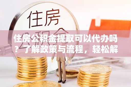 环县住房公积金提取可以代办吗？了解政策与流程，轻松解决你的疑问
