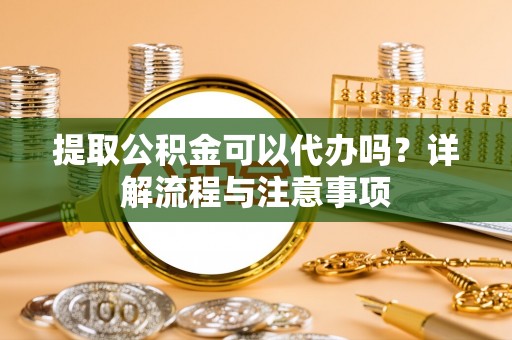环县提取公积金可以代办吗？详解流程与注意事项