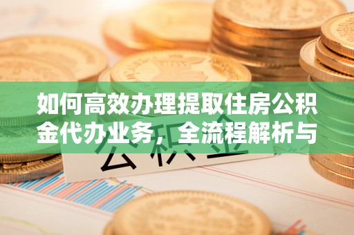 环县如何高效办理提取住房公积金代办业务，全流程解析与实用建议