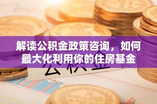 环县解读公积金政策咨询，如何最大化利用你的住房基金