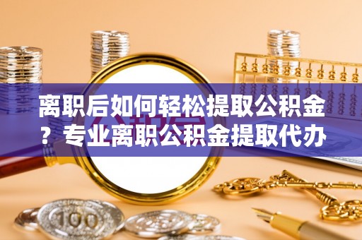 环县离职后如何轻松提取公积金？专业离职公积金提取代办服务指南