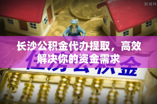 环县长沙公积金代办提取，高效解决你的资金需求