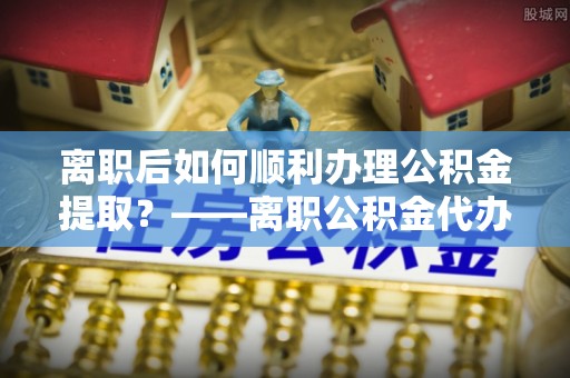 环县离职后如何顺利办理公积金提取？——离职公积金代办提取全攻略