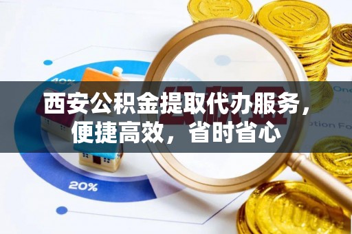 环县西安公积金提取代办服务，便捷高效，省时省心