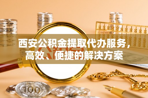 环县西安公积金提取代办服务，高效、便捷的解决方案