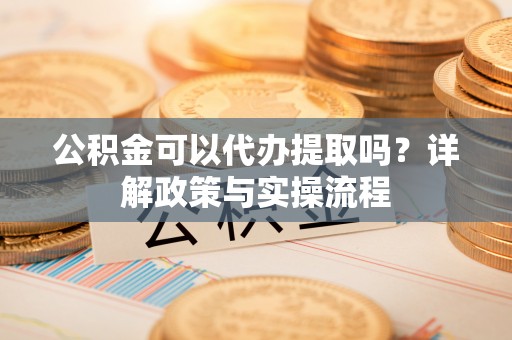 环县公积金可以代办提取吗？详解政策与实操流程