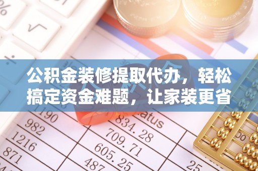 环县公积金装修提取代办，轻松搞定资金难题，让家装更省心