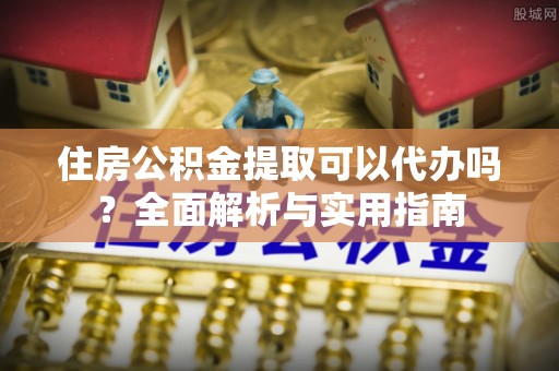 环县住房公积金提取可以代办吗？全面解析与实用指南