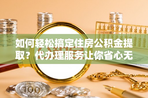 环县如何轻松搞定住房公积金提取？代办理服务让你省心无忧