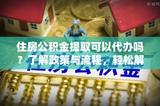 环县住房公积金提取可以代办吗？了解政策与流程，轻松解决疑惑
