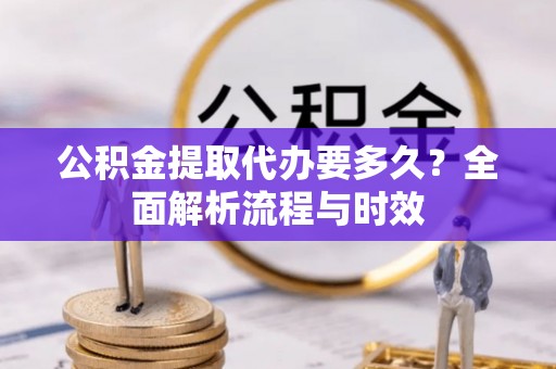 环县公积金提取代办要多久？全面解析流程与时效