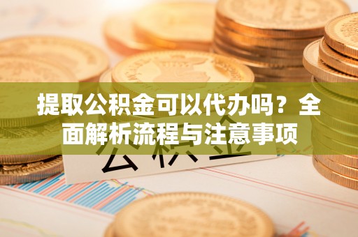 环县提取公积金可以代办吗？全面解析流程与注意事项