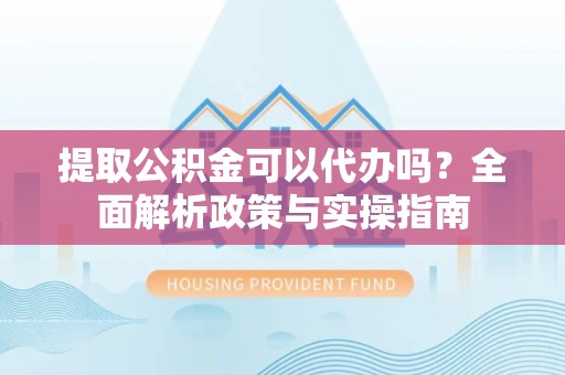 环县提取公积金可以代办吗？全面解析政策与实操指南