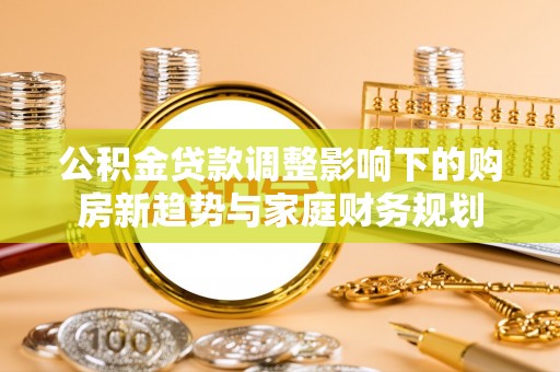 环县公积金贷款调整影响下的购房新趋势与家庭财务规划