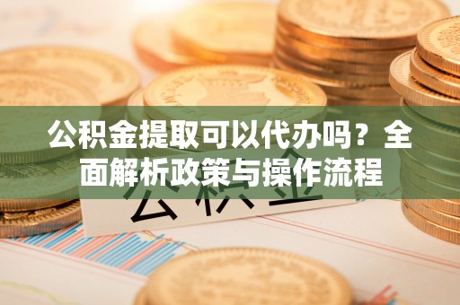 环县公积金提取可以代办吗？全面解析政策与操作流程