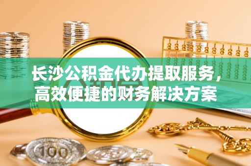 环县长沙公积金代办提取服务，高效便捷的财务解决方案