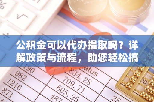 环县公积金可以代办提取吗？详解政策与流程，助您轻松搞定！