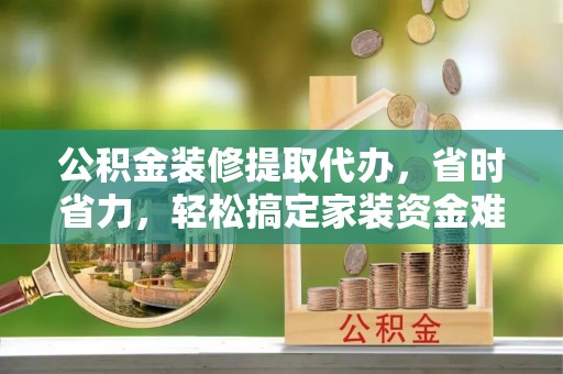 环县公积金装修提取代办，省时省力，轻松搞定家装资金难题