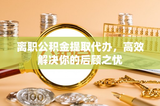 环县离职公积金提取代办，高效解决你的后顾之忧