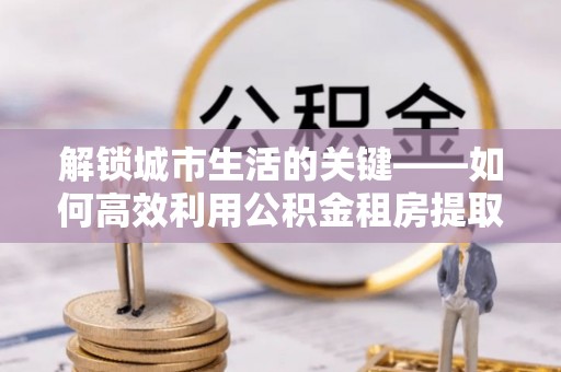 环县解锁城市生活的关键——如何高效利用公积金租房提取实现居住自由