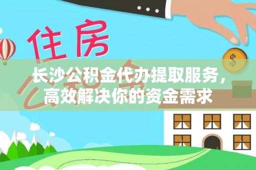 环县长沙公积金代办提取服务，高效解决你的资金需求