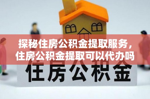 环县探秘住房公积金提取服务，住房公积金提取可以代办吗的全方位解析