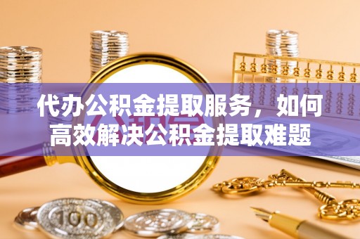 环县代办公积金提取服务，如何高效解决公积金提取难题