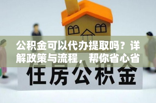 环县公积金可以代办提取吗？详解政策与流程，帮你省心省力