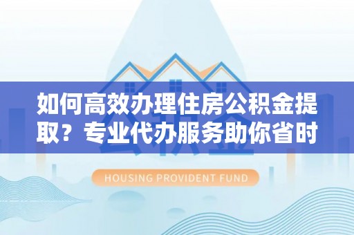 环县如何高效办理住房公积金提取？专业代办服务助你省时省力