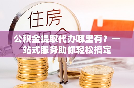 环县公积金提取代办哪里有？一站式服务助你轻松搞定