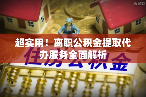 环县超实用！离职公积金提取代办服务全面解析