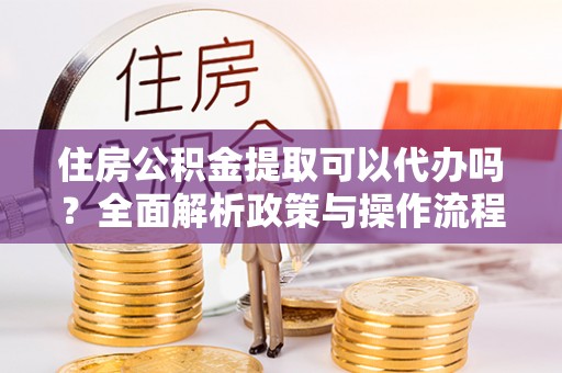 环县住房公积金提取可以代办吗？全面解析政策与操作流程