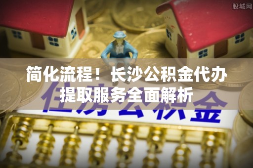 环县简化流程！长沙公积金代办提取服务全面解析