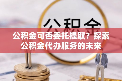 环县公积金可否委托提取？探索公积金代办服务的未来