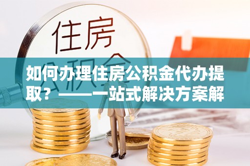 环县如何办理住房公积金代办提取？——一站式解决方案解析
