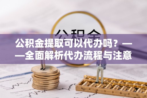 环县公积金提取可以代办吗？——全面解析代办流程与注意事项